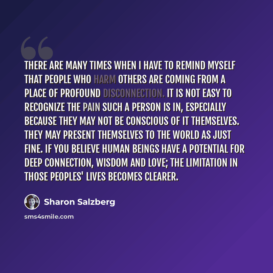 “There are many times when I have to remind myself that people who harm others are coming from a place of profound disconnection. It is not easy to recognize the pain such a person is in, especially because they may not be conscious of it themselves. They may present themselves to the world as just…” quote by Sharon Salzberg