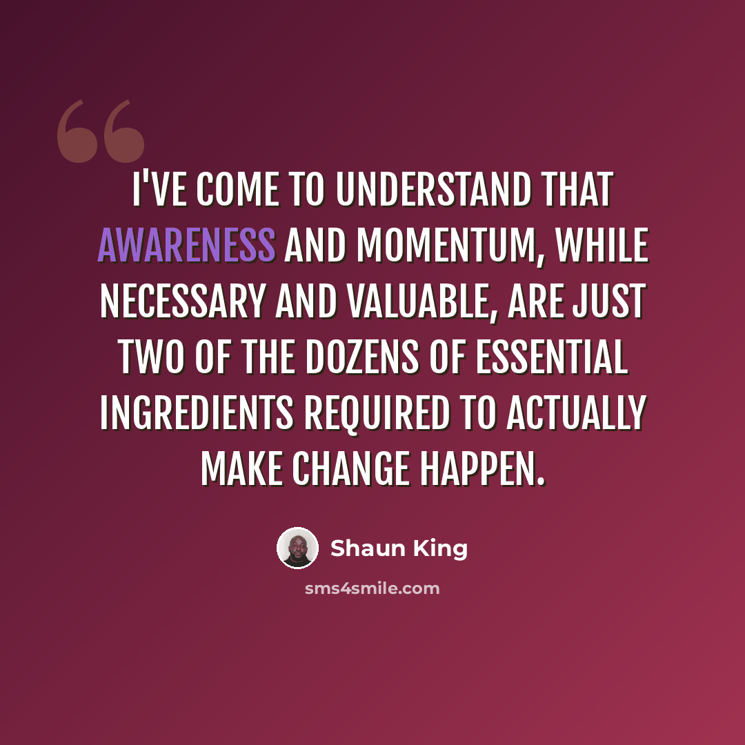“I've come to understand that awareness and momentum, while necessary and valuable, are just two of the dozens of essential ingredients required to actually make change happen.” quote by Shaun King