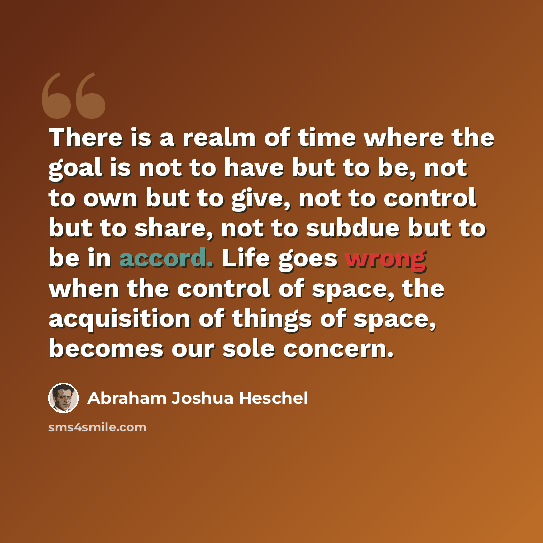 “There is a realm of time where the goal is not to have but to be, not to own but to give, not to control but to share, not to subdue but to be in accord. Life goes wrong when the control of space, the acquisition of things of space, becomes our sole concern.” quote by Abraham Joshua Heschel