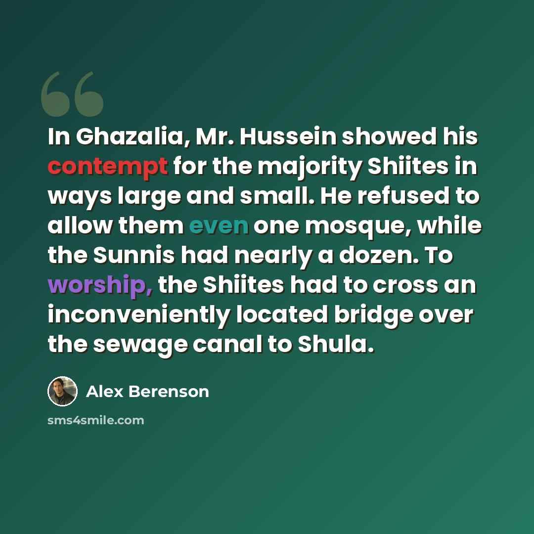 “In Ghazalia, Mr. Hussein showed his contempt for the majority Shiites in ways large and small. He refused to allow them even one mosque, while the Sunnis had nearly a dozen. To worship, the Shiites had to cross an inconveniently located bridge over the sewage canal to Shula.” quote by Alex Berenson