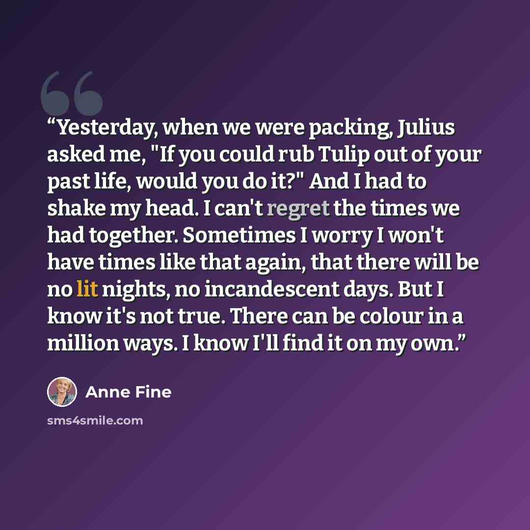 “Yesterday, when we were packing, Julius asked me, "If you could rub Tulip out of your past life, would you do it?" And I had to shake my head. I can't regret the times we had together. Sometimes I worry I won't have times like that again, that there will be no lit nights, no incandescent days. But…” quote by Anne Fine