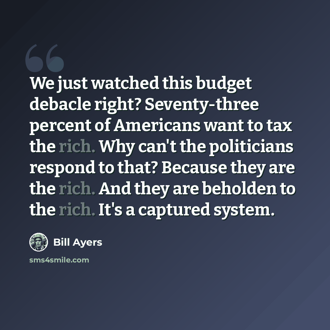 “We just watched this budget debacle right? Seventy-three percent of Americans want to tax the rich. Why can't the politicians respond to that? Because they are the rich. And they are beholden to the rich. It's a captured system.” quote by Bill Ayers