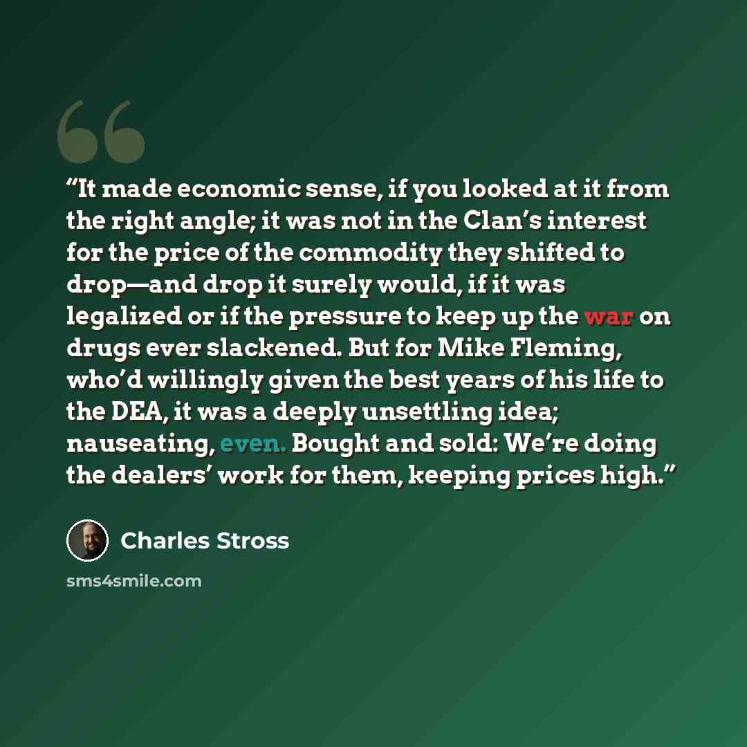 “It made economic sense, if you looked at it from the right angle; it was not in the Clan’s interest for the price of the commodity they shifted to drop—and drop it surely would, if it was legalized or if the pressure to keep up the war on drugs ever slackened. But for Mike Fleming, who’d willingly…” quote by Charles Stross
