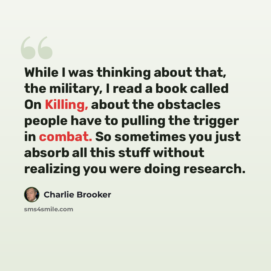 “While I was thinking about that, the military, I read a book called On Killing, about the obstacles people have to pulling the trigger in combat. So sometimes you just absorb all this stuff without realizing you were doing research.” quote by Charlie Brooker