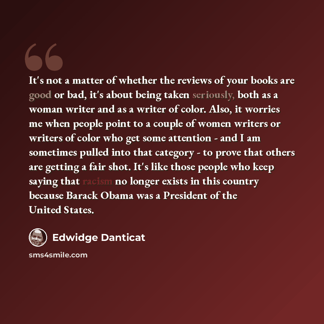 “It's not a matter of whether the reviews of your books are good or bad, it's about being taken seriously, both as a woman writer and as a writer of color. Also, it worries me when people point to a couple of women writers or writers of color who get some attention - and I am sometimes pulled into…” quote by Edwidge Danticat