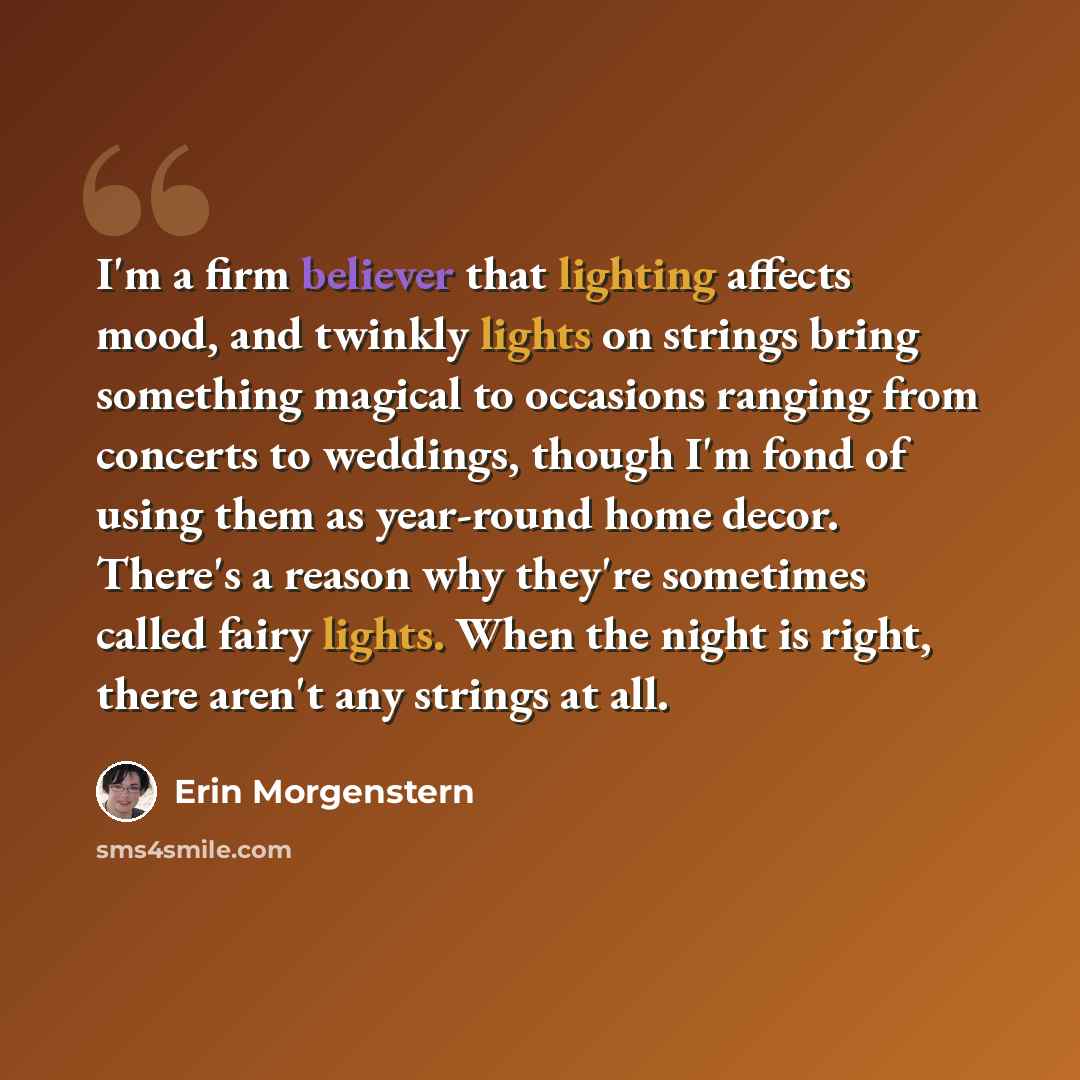 “I'm a firm believer that lighting affects mood, and twinkly lights on strings bring something magical to occasions ranging from concerts to weddings, though I'm fond of using them as year-round home decor. There's a reason why they're sometimes called fairy lights. When the night is right, there…” quote by Erin Morgenstern