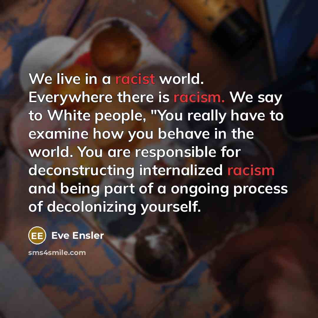 “We live in a racist world. Everywhere there is racism. We say to White people, "You really have to examine how you behave in the world. You are responsible for deconstructing internalized racism and being part of a ongoing process of decolonizing yourself.” quote by Eve Ensler