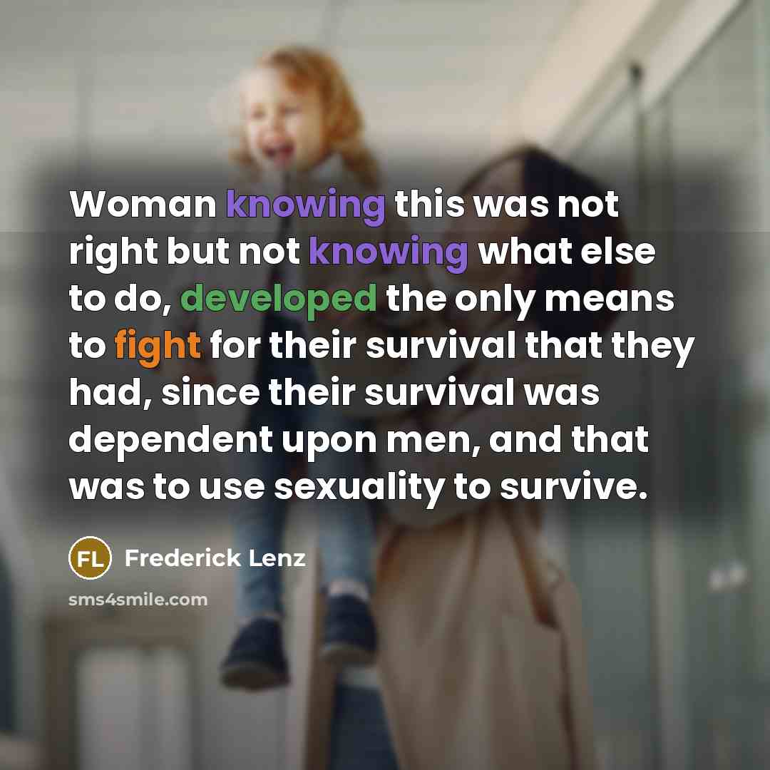 “Woman knowing this was not right but not knowing what else to do, developed the only means to fight for their survival that they had, since their survival was dependent upon men, and that was to use sexuality to survive.” quote by Frederick Lenz
