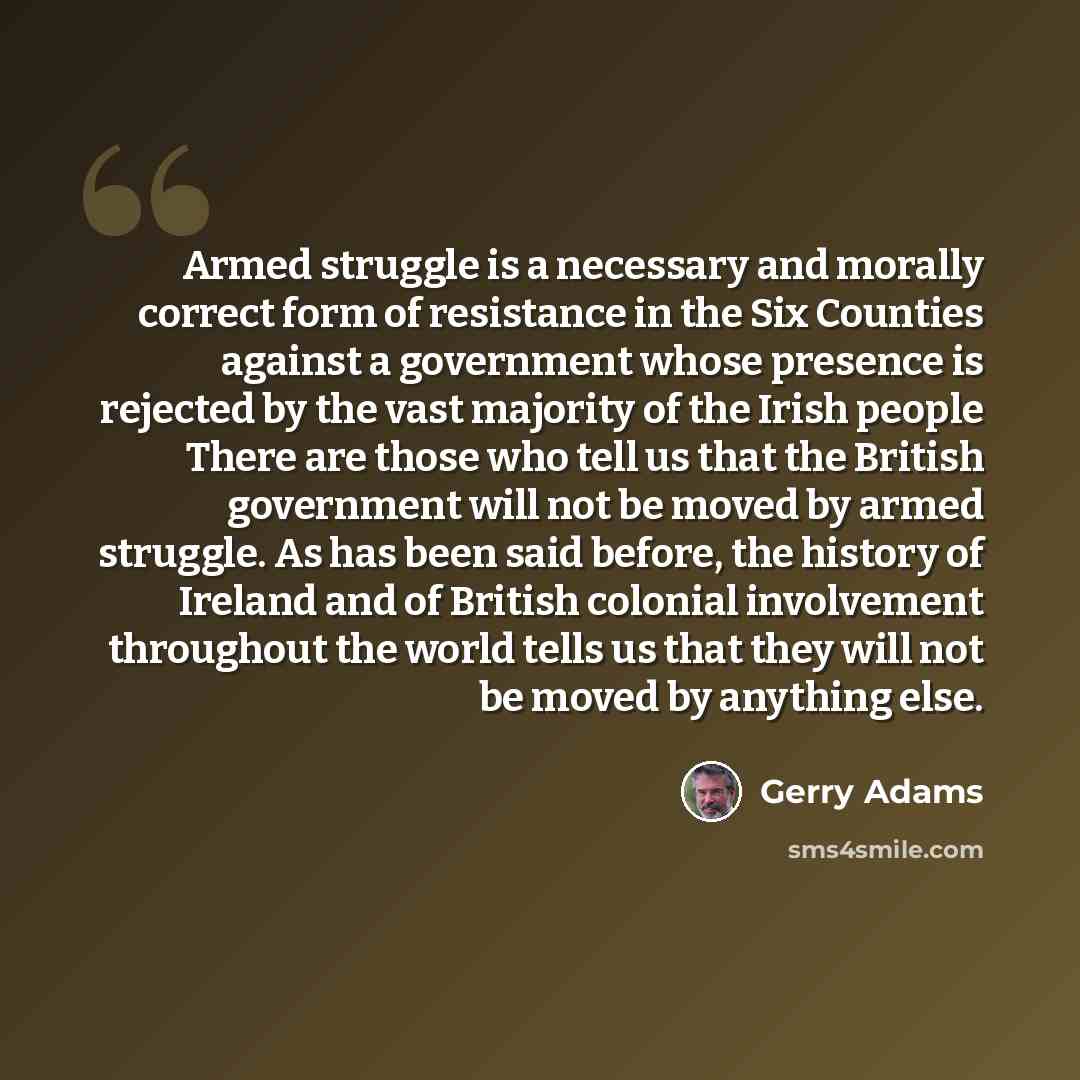 “Armed struggle is a necessary and morally correct form of resistance in the Six Counties against a government whose presence is rejected by the vast majority of the Irish people There are those who tell us that the British government will not be moved by armed struggle. As has been said before…” quote by Gerry Adams