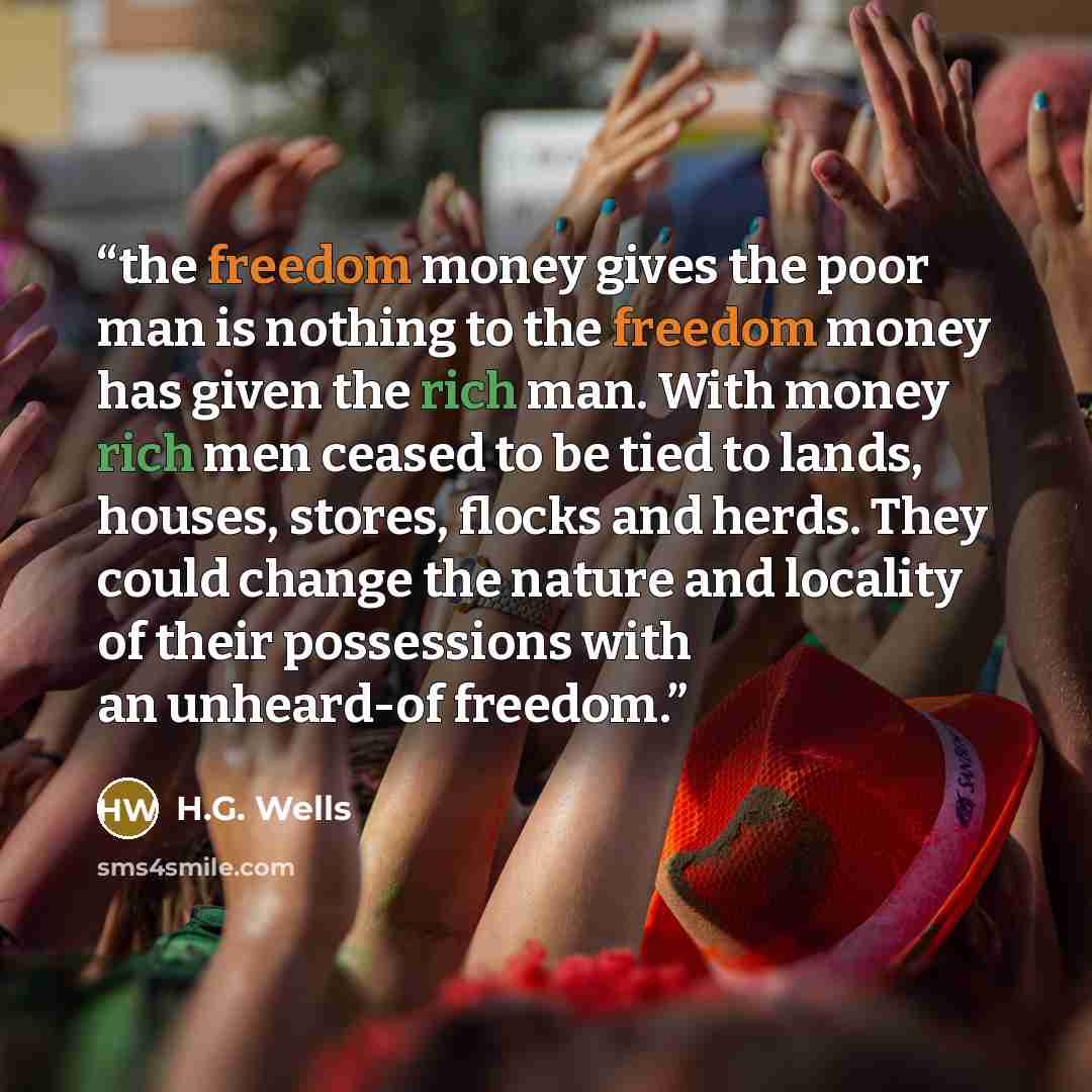 “the freedom money gives the poor man is nothing to the freedom money has given the rich man. With money rich men ceased to be tied to lands, houses, stores, flocks and herds. They could change the nature and locality of their possessions with an unheard-of freedom.” quote by H.G. Wells