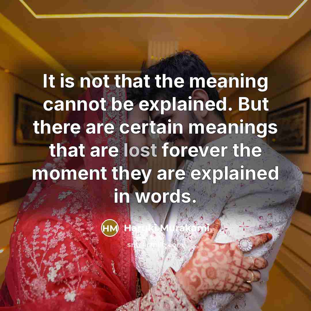 “It is not that the meaning cannot be explained. But there are certain meanings that are lost forever the moment they are explained in words.” quote by Haruki Murakami