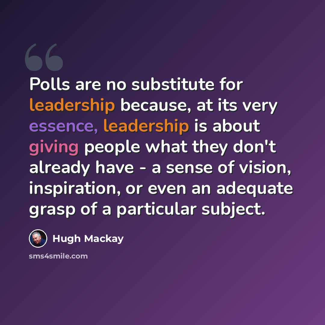 “Polls are no substitute for leadership because, at its very essence, leadership is about giving people what they don't already have - a sense of vision, inspiration, or even an adequate grasp of a particular subject.” quote by Hugh Mackay