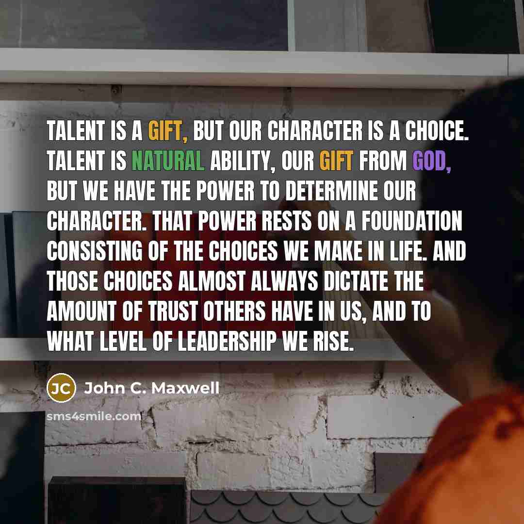 “Talent is a gift, but our character is a choice. Talent is natural ability, our gift from God, but we have the power to determine our character. That power rests on a foundation consisting of the choices we make in life. And those choices almost always dictate the amount of trust others have in…” quote by John C. Maxwell