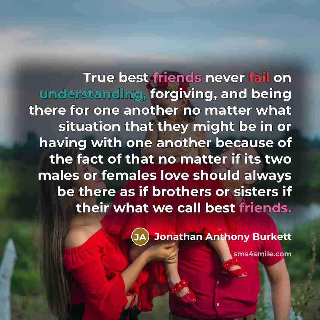 “True best friends never fail on understanding, forgiving, and being there for one another no matter what situation that they might be in or having with one another because of the fact of that no matter if its two males or females love should always be there as if brothers or sisters if their what…” quote by Jonathan Anthony Burkett