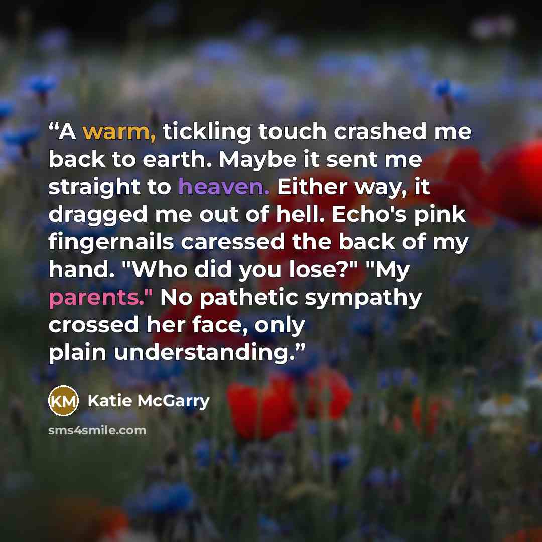 “A warm, tickling touch crashed me back to earth. Maybe it sent me straight to heaven. Either way, it dragged me out of hell. Echo's pink fingernails caressed the back of my hand. "Who did you lose?" "My parents." No pathetic sympathy crossed her face, only plain understanding.” quote by Katie McGarry
