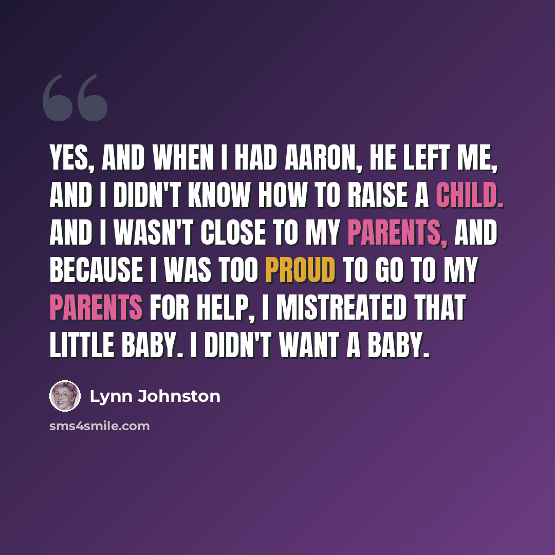 “Yes, and when I had Aaron, he left me, and I didn't know how to raise a child. And I wasn't close to my parents, and because I was too proud to go to my parents for help, I mistreated that little baby. I didn't want a baby.” quote by Lynn Johnston