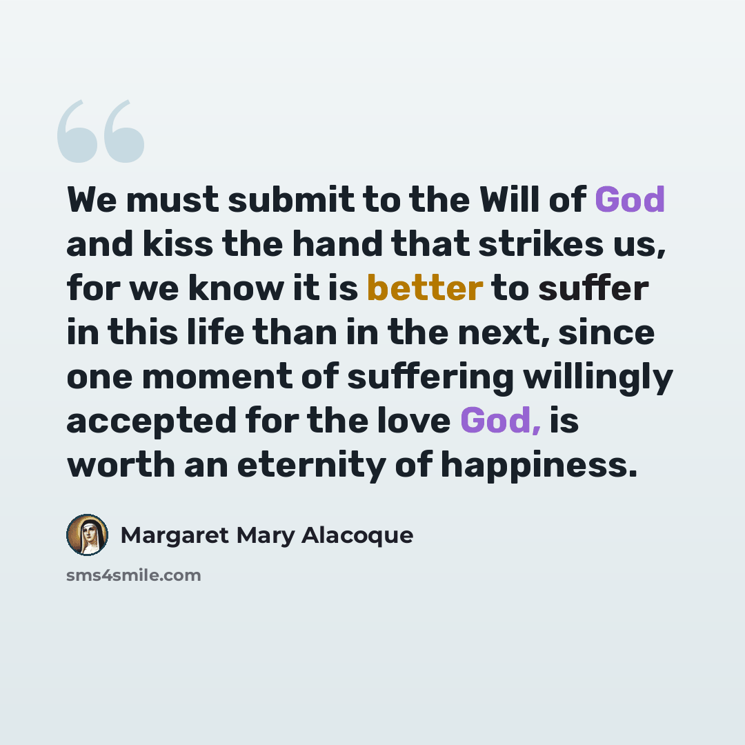 “We must submit to the Will of God and kiss the hand that strikes us, for we know it is better to suffer in this life than in the next, since one moment of suffering willingly accepted for the love God, is worth an eternity of happiness.” quote by Margaret Mary Alacoque