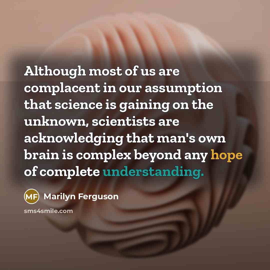 “Although most of us are complacent in our assumption that science is gaining on the unknown, scientists are acknowledging that man's own brain is complex beyond any hope of complete understanding.” quote by Marilyn Ferguson