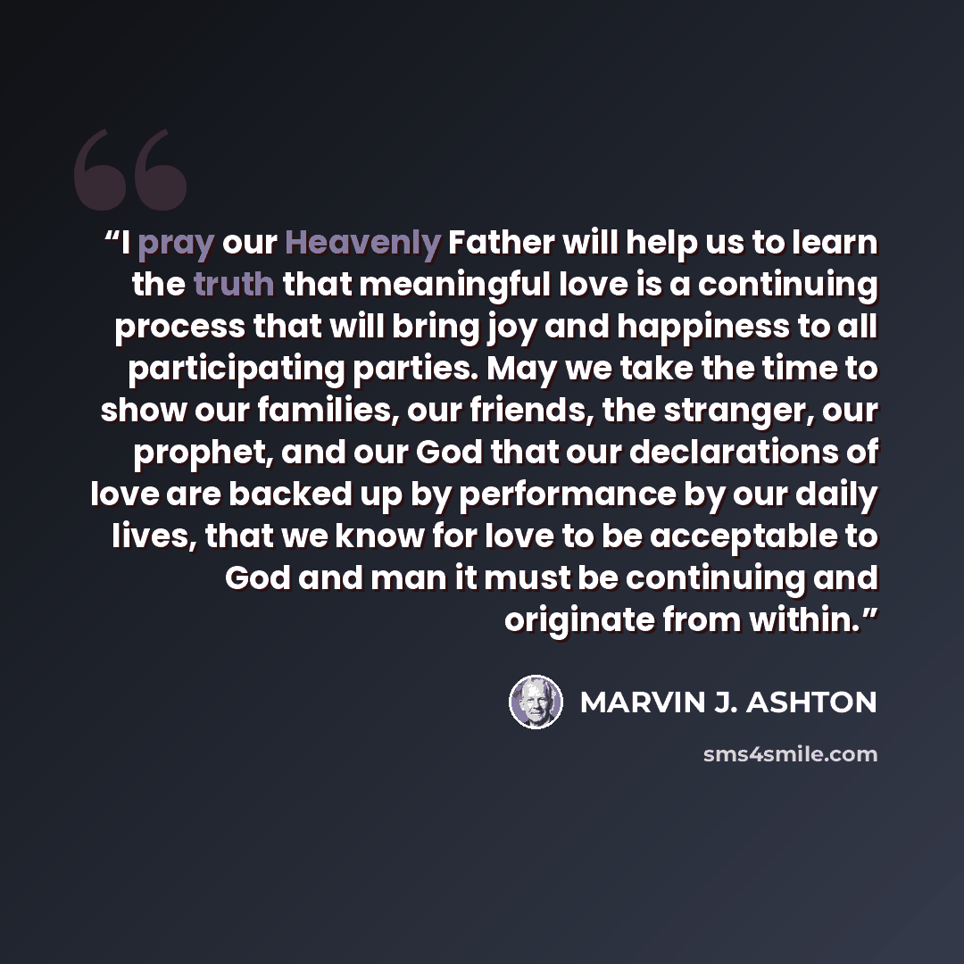 “I pray our Heavenly Father will help us to learn the truth that meaningful love is a continuing process that will bring joy and happiness to all participating parties. May we take the time to show our families, our friends, the stranger, our prophet, and our God that our declarations of love are…” quote by Marvin J. Ashton