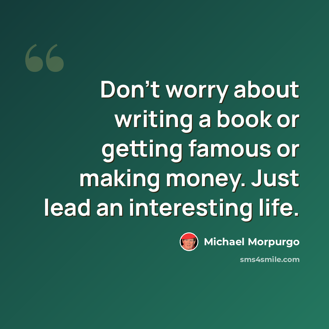 “Don't worry about writing a book or getting famous or making money. Just lead an interesting life.” quote by Michael Morpurgo