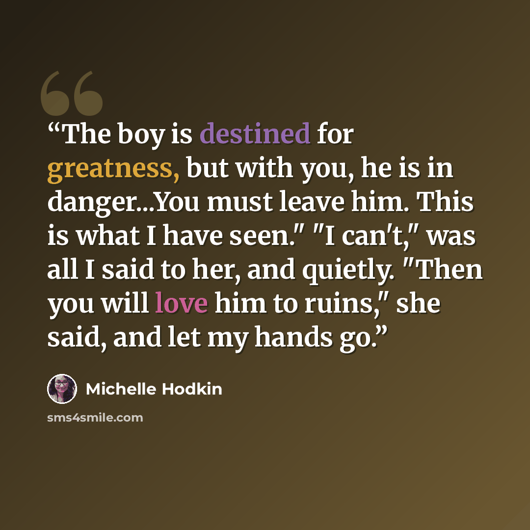 “The boy is destined for greatness, but with you, he is in danger...You must leave him. This is what I have seen." "I can't," was all I said to her, and quietly. "Then you will love him to ruins," she said, and let my hands go.” quote by Michelle Hodkin