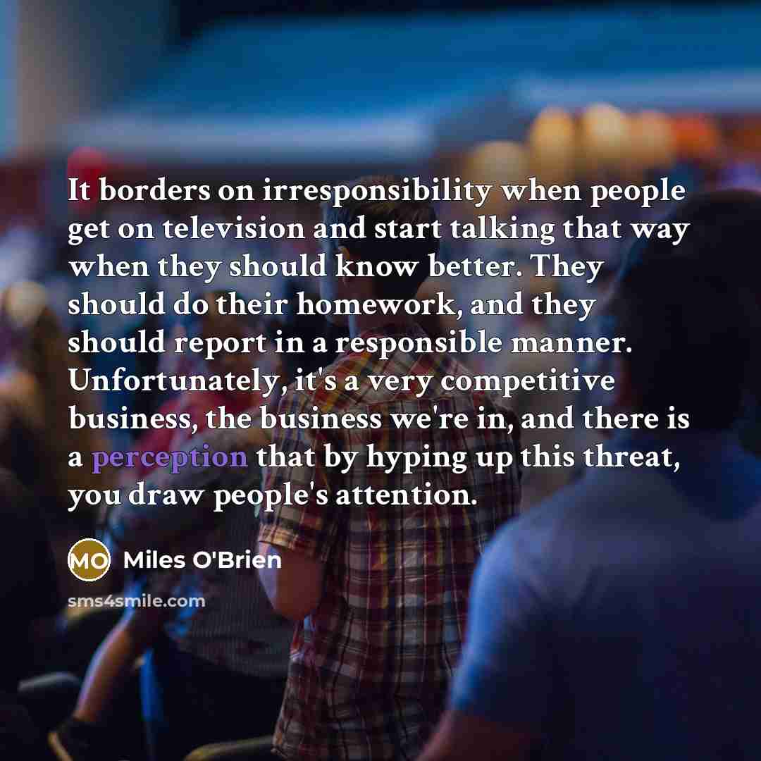 “It borders on irresponsibility when people get on television and start talking that way when they should know better. They should do their homework, and they should report in a responsible manner. Unfortunately, it's a very competitive business, the business we're in, and there is a perception…” quote by Miles O'Brien