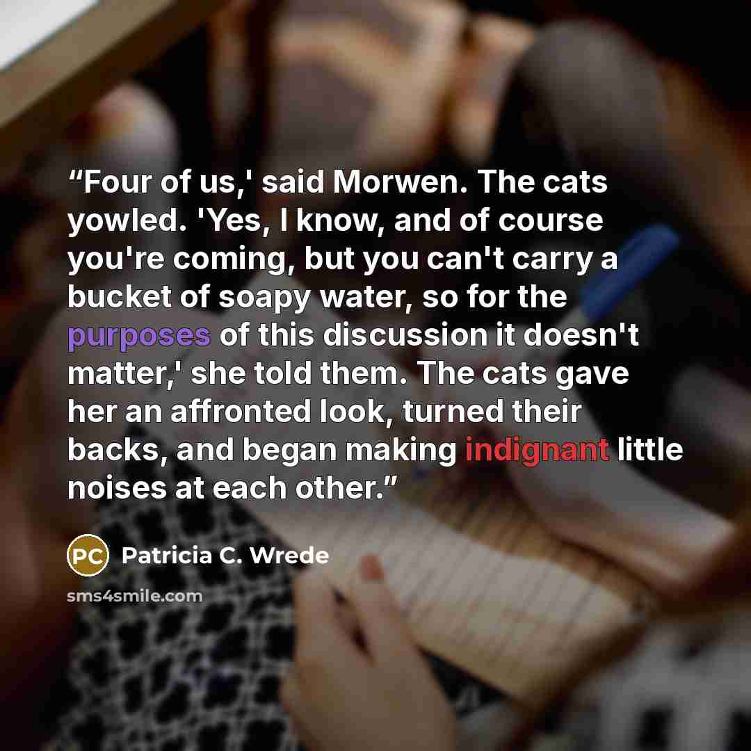 “Four of us,' said Morwen. The cats yowled. 'Yes, I know, and of course you're coming, but you can't carry a bucket of soapy water, so for the purposes of this discussion it doesn't matter,' she told them. The cats gave her an affronted look, turned their backs, and began making indignant little…” quote by Patricia C. Wrede