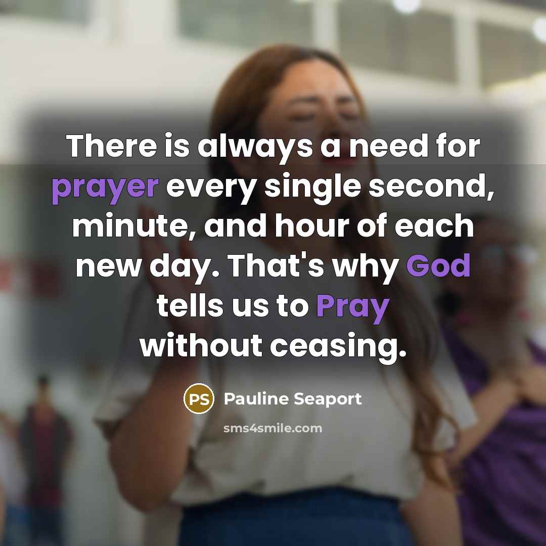 “There is always a need for prayer every single second, minute, and hour of each new day. That's why God tells us to Pray without ceasing.” quote by Pauline Seaport