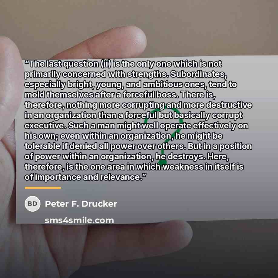 “The last question (ii) is the only one which is not primarily concerned with strengths. Subordinates, especially bright, young, and ambitious ones, tend to mold themselves after a forceful boss. There is, therefore, nothing more corrupting and more destructive in an organization than a forceful…” quote by Peter F. Drucker