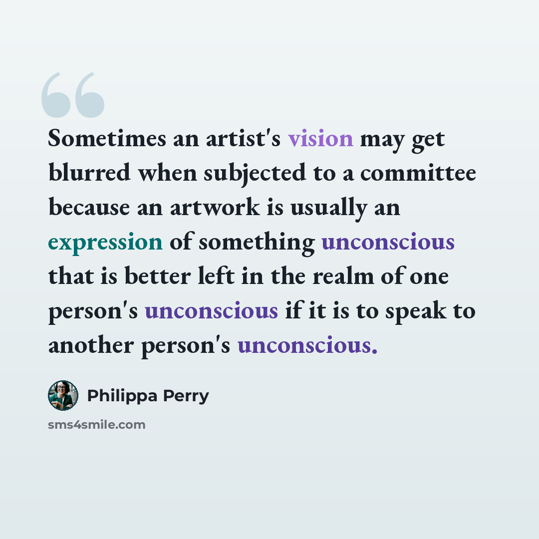 “Sometimes an artist's vision may get blurred when subjected to a committee because an artwork is usually an expression of something unconscious that is better left in the realm of one person's unconscious if it is to speak to another person's unconscious.” quote by Philippa Perry