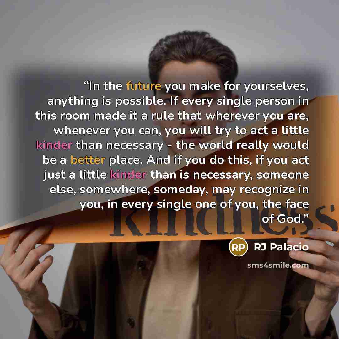 “In the future you make for yourselves, anything is possible. If every single person in this room made it a rule that wherever you are, whenever you can, you will try to act a little kinder than necessary - the world really would be a better place. And if you do this, if you act just a little…” quote by RJ Palacio