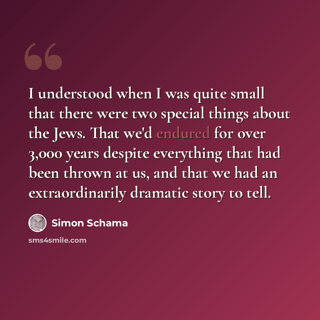 “I understood when I was quite small that there were two special things about the Jews. That we'd endured for over 3,000 years despite everything that had been thrown at us, and that we had an extraordinarily dramatic story to tell.” quote by Simon Schama