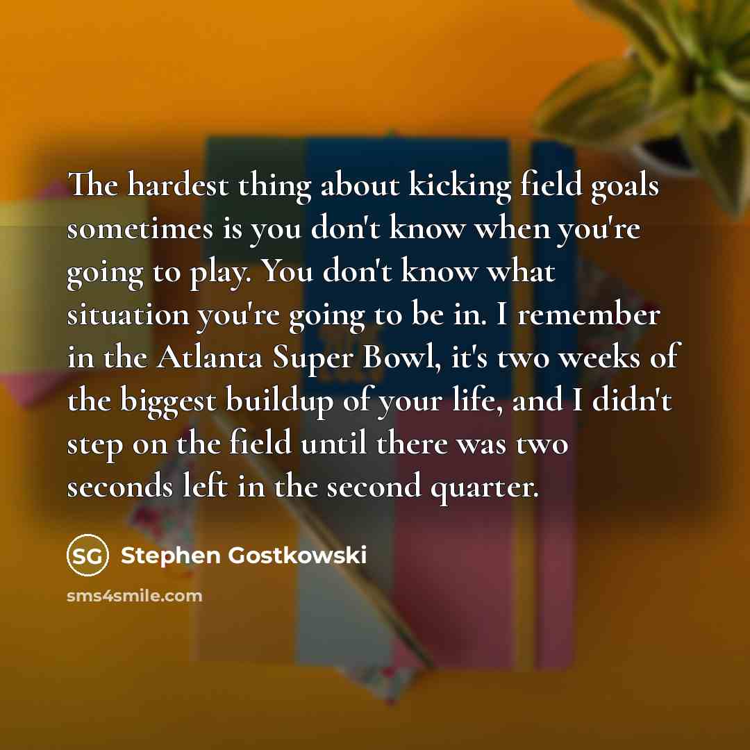 “The hardest thing about kicking field goals sometimes is you don't know when you're going to play. You don't know what situation you're going to be in. I remember in the Atlanta Super Bowl, it's two weeks of the biggest buildup of your life, and I didn't step on the field until there was two…” quote by Stephen Gostkowski