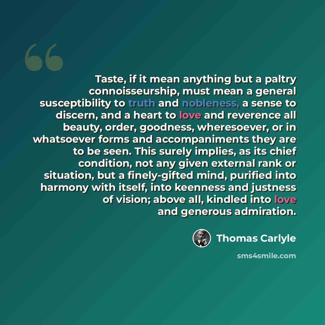 “Taste, if it mean anything but a paltry connoisseurship, must mean a general susceptibility to truth and nobleness, a sense to discern, and a heart to love and reverence all beauty, order, goodness, wheresoever, or in whatsoever forms and accompaniments they are to be seen. This surely implies, as…” quote by Thomas Carlyle