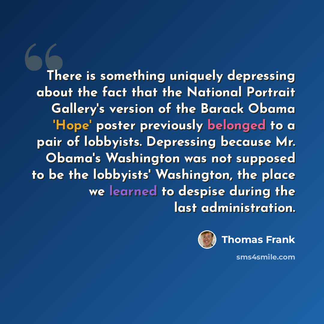“There is something uniquely depressing about the fact that the National Portrait Gallery's version of the Barack Obama 'Hope' poster previously belonged to a pair of lobbyists. Depressing because Mr. Obama's Washington was not supposed to be the lobbyists' Washington, the place we learned to…” quote by Thomas Frank