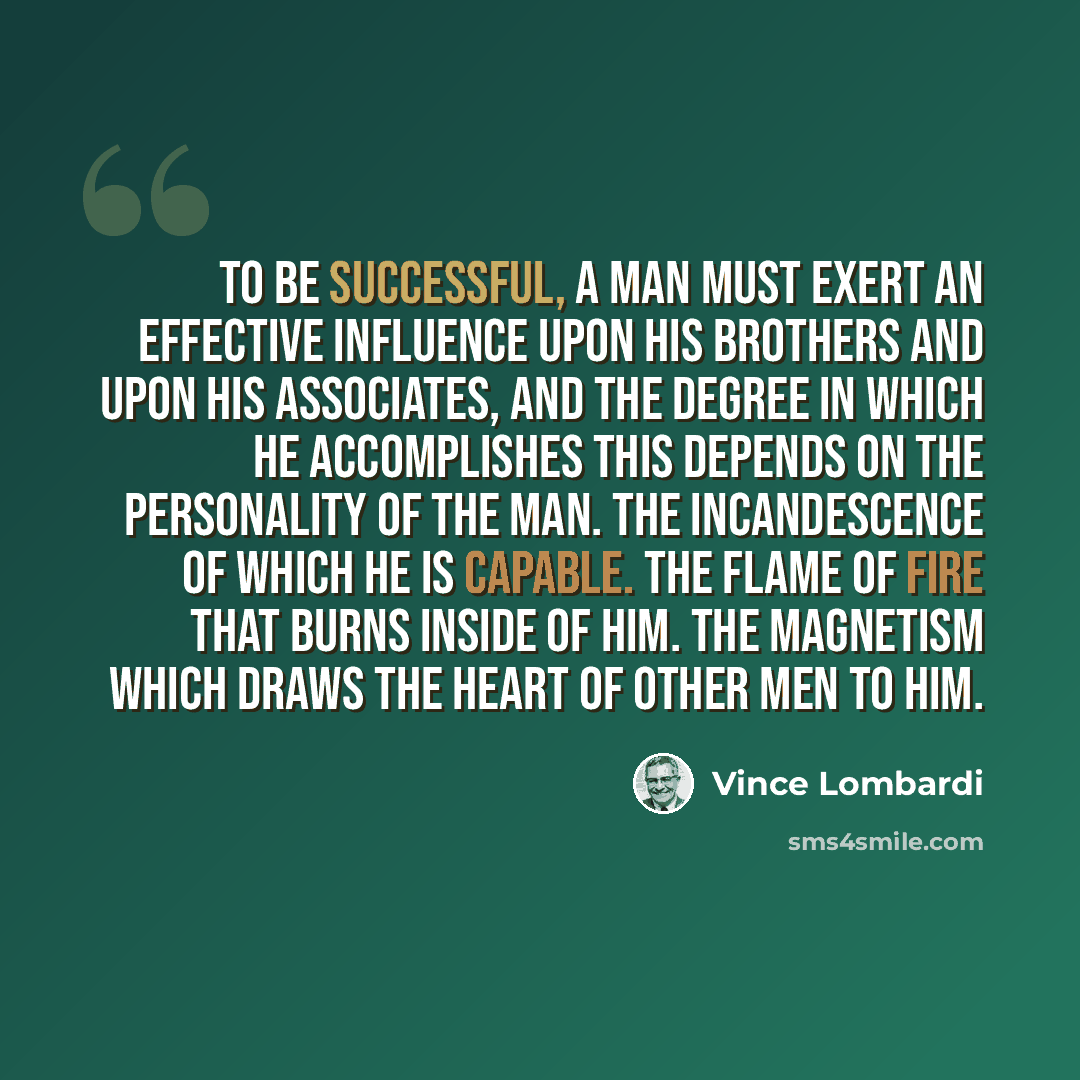 “To be successful, a man must exert an effective influence upon his brothers and upon his associates, and the degree in which he accomplishes this depends on the personality of the man. The incandescence of which he is capable. The flame of fire that burns inside of him. The magnetism which draws…” quote by Vince Lombardi