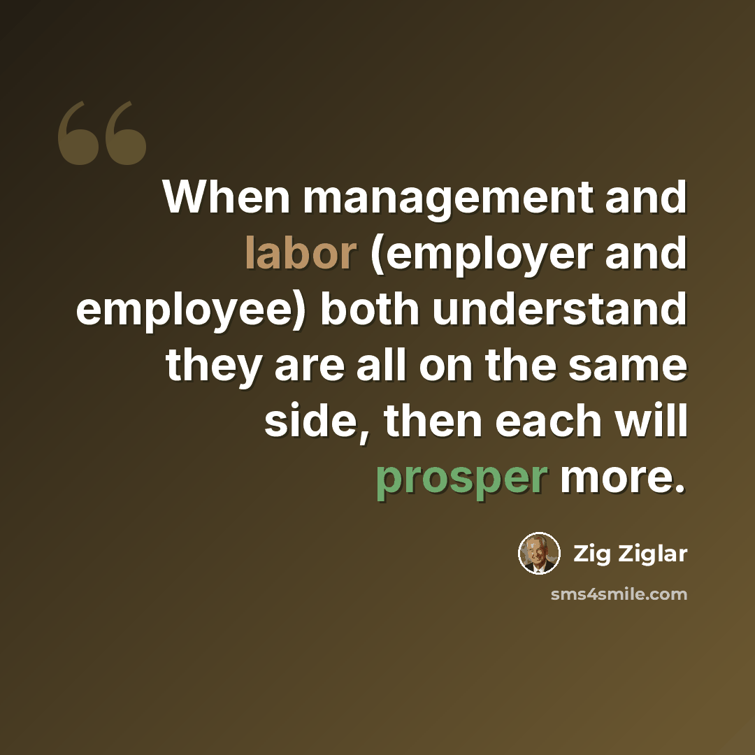 “When management and labor (employer and employee) both understand they are all on the same side, then each will prosper more.” quote by Zig Ziglar