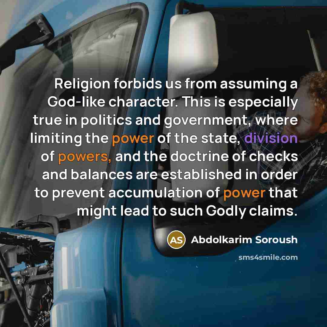 “Religion forbids us from assuming a God-like character. This is especially true in politics and government, where limiting the power of the state, division of powers, and the doctrine of checks and balances are established in order to prevent accumulation of power that might lead to such Godly…” quote by Abdolkarim Soroush