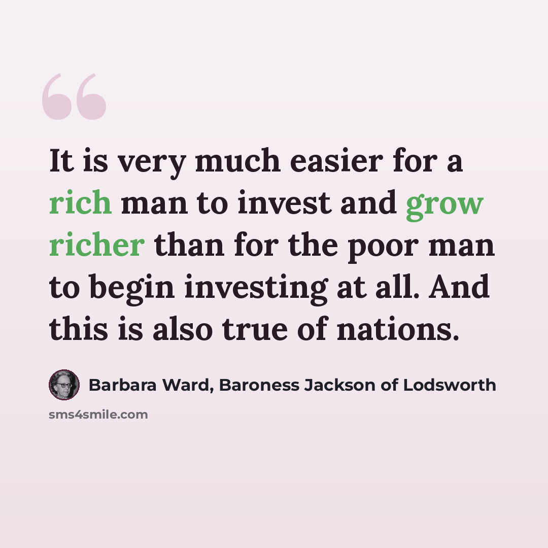 “It is very much easier for a rich man to invest and grow richer than for the poor man to begin investing at all. And this is also true of nations.” quote by Barbara Ward, Baroness Jackson of Lodsworth