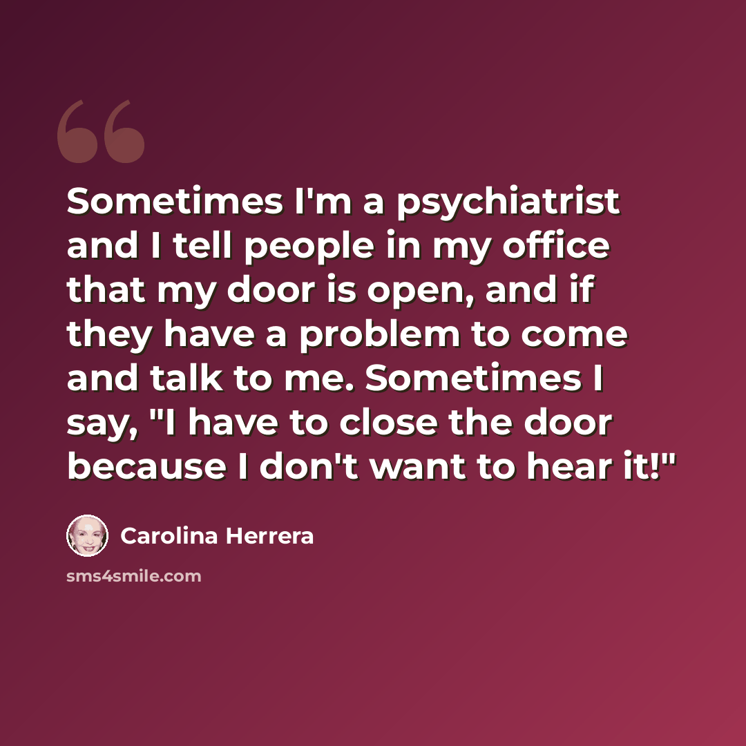 “Sometimes I'm a psychiatrist and I tell people in my office that my door is open, and if they have a problem to come and talk to me. Sometimes I say, "I have to close the door because I don't want to hear it!"” quote by Carolina Herrera