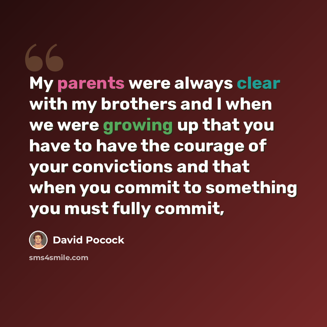 “My parents were always clear with my brothers and I when we were growing up that you have to have the courage of your convictions and that when you commit to something you must fully commit,” quote by David Pocock