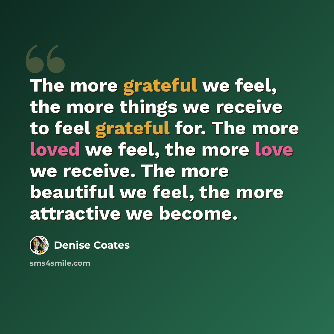 “The more grateful we feel, the more things we receive to feel grateful for. The more loved we feel, the more love we receive. The more beautiful we feel, the more attractive we become.” quote by Denise Coates