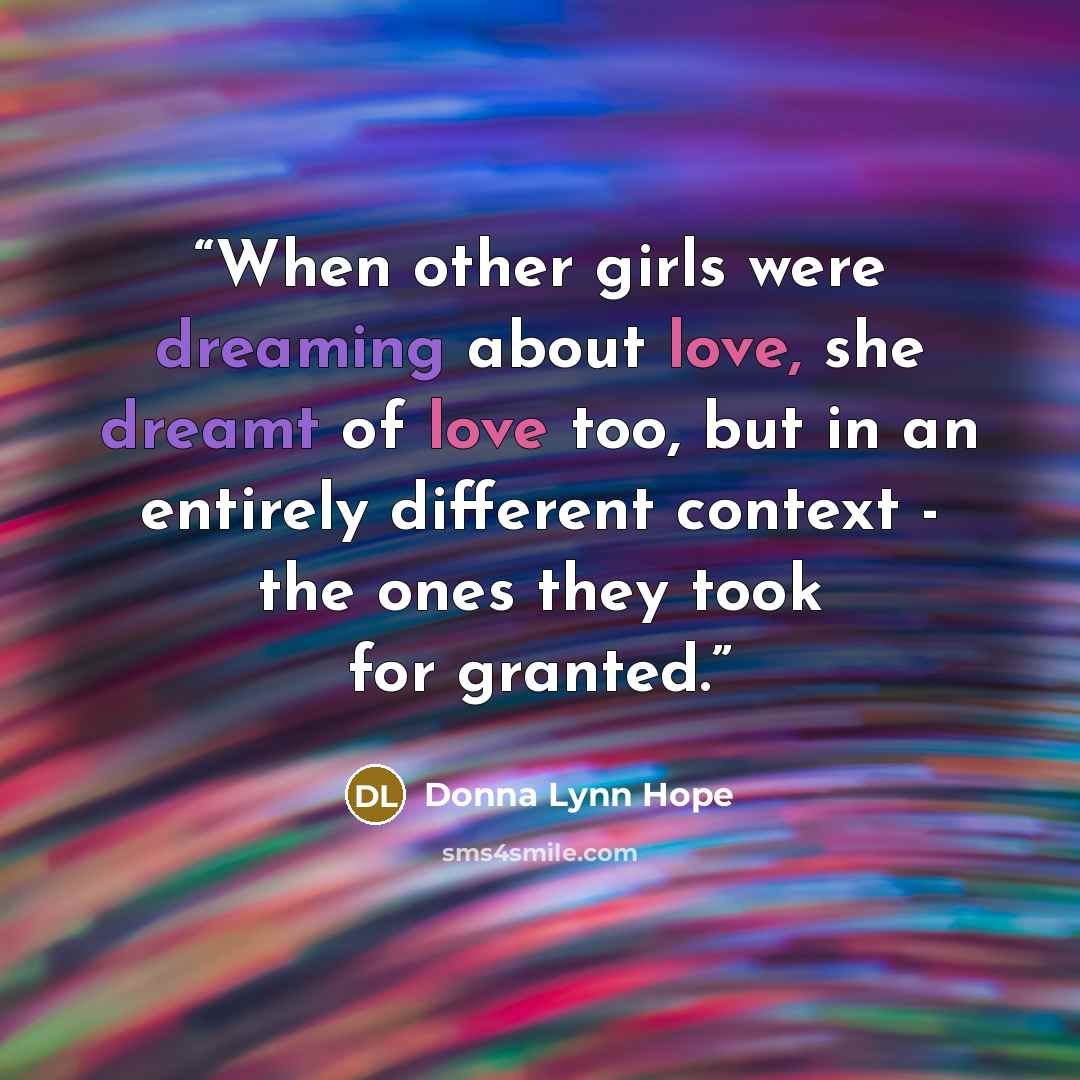 “When other girls were dreaming about love, she dreamt of love too, but in an entirely different context - the ones they took for granted.” quote by Donna Lynn Hope