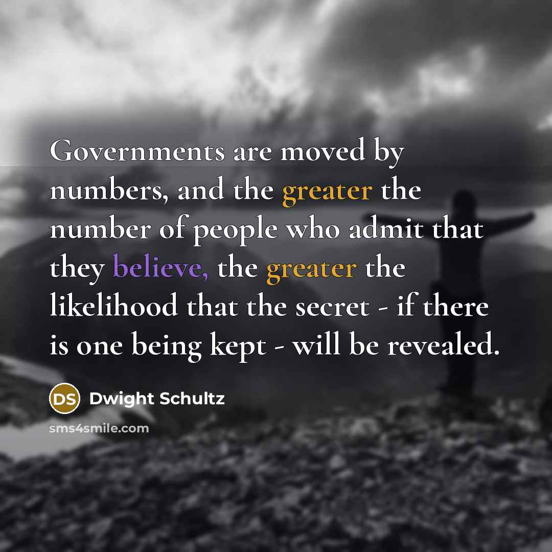 “Governments are moved by numbers, and the greater the number of people who admit that they believe, the greater the likelihood that the secret - if there is one being kept - will be revealed.” quote by Dwight Schultz