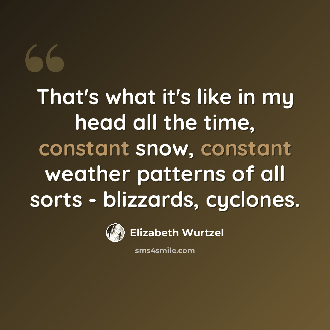 “That's what it's like in my head all the time, constant snow, constant weather patterns of all sorts - blizzards, cyclones.” quote by Elizabeth Wurtzel