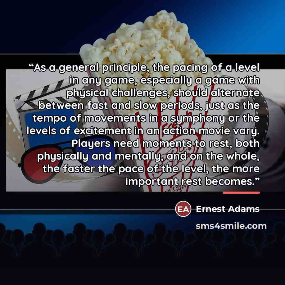 “As a general principle, the pacing of a level in any game, especially a game with physical challenges, should alternate between fast and slow periods, just as the tempo of movements in a symphony or the levels of excitement in an action movie vary. Players need moments to rest, both physically and…” quote by Ernest Adams