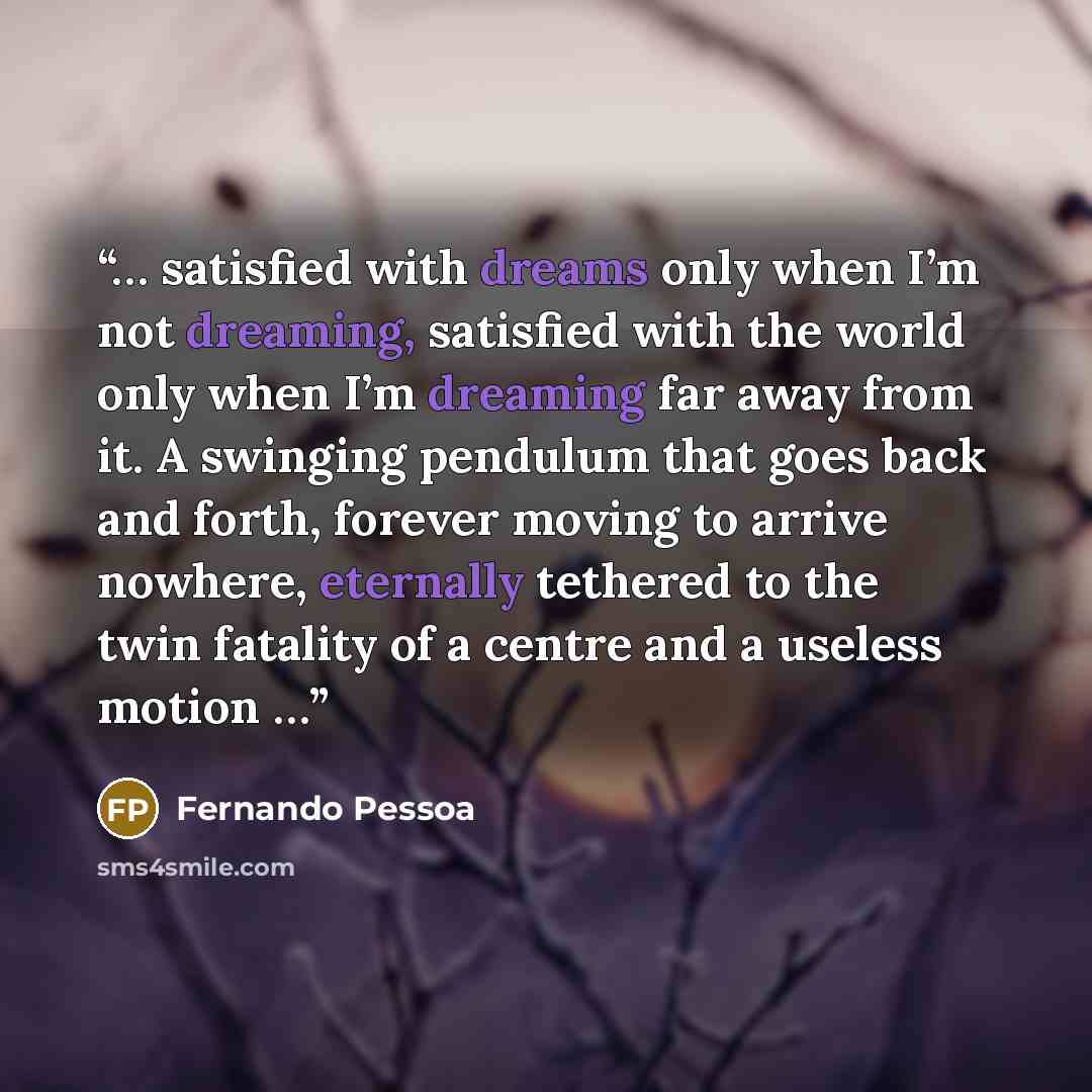 “… satisfied with dreams only when I’m not dreaming, satisfied with the world only when I’m dreaming far away from it. A swinging pendulum that goes back and forth, forever moving to arrive nowhere, eternally tethered to the twin fatality of a centre and a useless motion …” quote by Fernando Pessoa