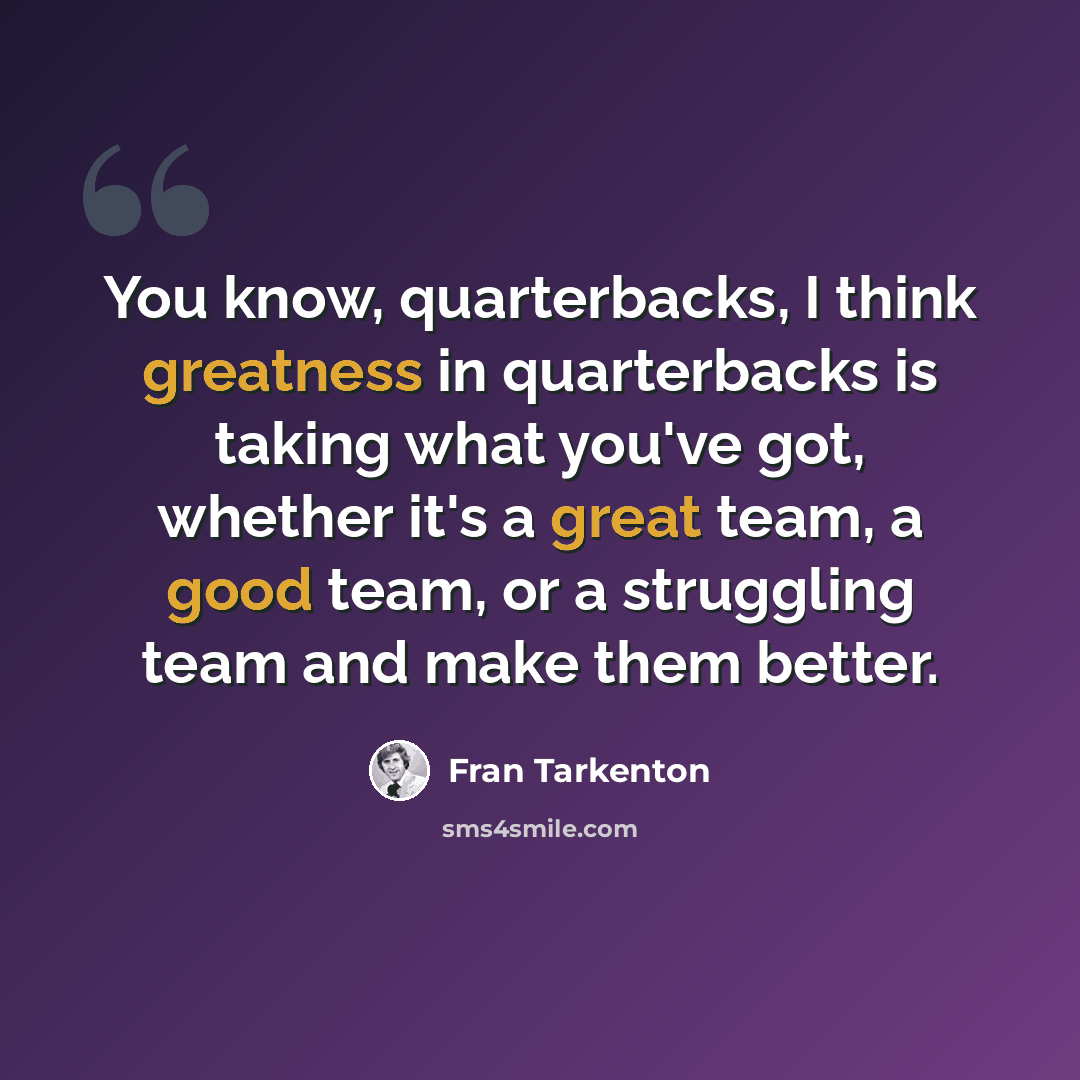 “You know, quarterbacks, I think greatness in quarterbacks is taking what you've got, whether it's a great team, a good team, or a struggling team and make them better.” quote by Fran Tarkenton