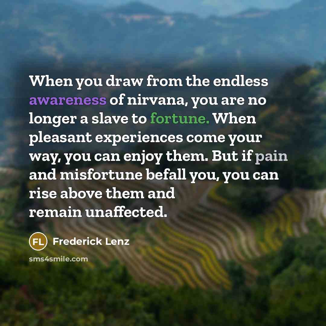 “When you draw from the endless awareness of nirvana, you are no longer a slave to fortune. When pleasant experiences come your way, you can enjoy them. But if pain and misfortune befall you, you can rise above them and remain unaffected.” quote by Frederick Lenz
