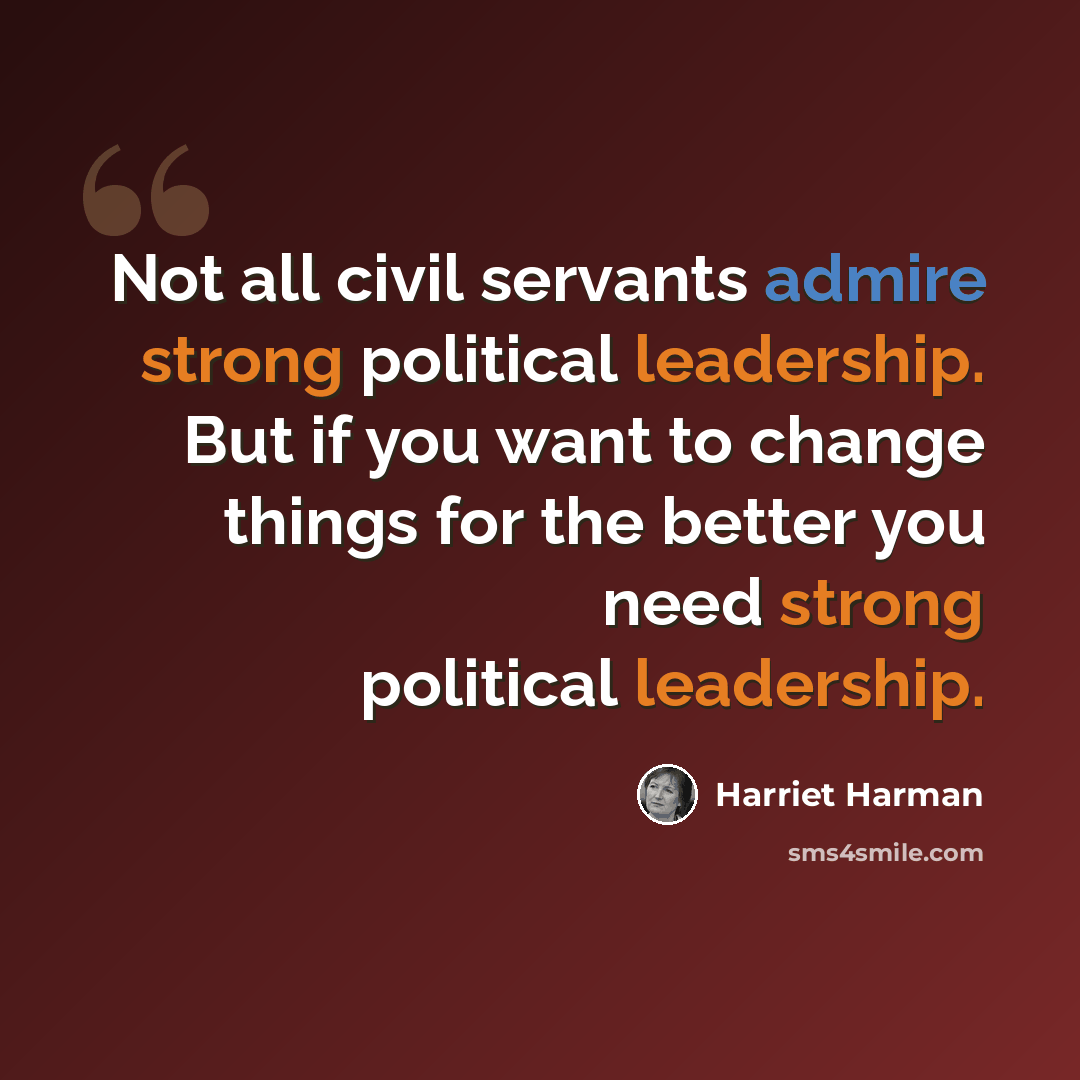 “Not all civil servants admire strong political leadership. But if you want to change things for the better you need strong political leadership.” quote by Harriet Harman